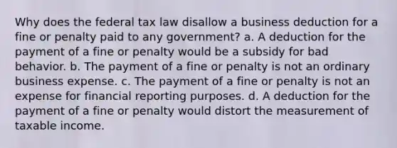 Why does the federal tax law disallow a business deduction for a fine or penalty paid to any government? a. A deduction for the payment of a fine or penalty would be a subsidy for bad behavior. b. The payment of a fine or penalty is not an ordinary business expense. c. The payment of a fine or penalty is not an expense for financial reporting purposes. d. A deduction for the payment of a fine or penalty would distort the measurement of taxable income.