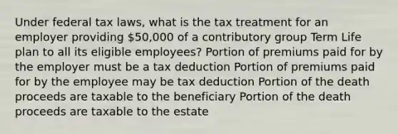 Under federal tax laws, what is the tax treatment for an employer providing 50,000 of a contributory group Term Life plan to all its eligible employees? Portion of premiums paid for by the employer must be a tax deduction Portion of premiums paid for by the employee may be tax deduction Portion of the death proceeds are taxable to the beneficiary Portion of the death proceeds are taxable to the estate