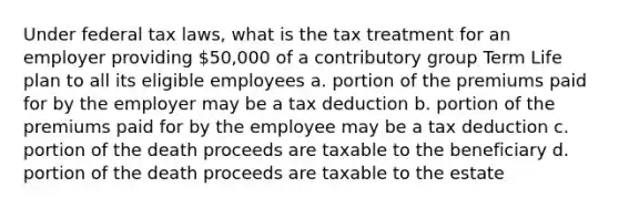 Under federal tax laws, what is the tax treatment for an employer providing 50,000 of a contributory group Term Life plan to all its eligible employees a. portion of the premiums paid for by the employer may be a tax deduction b. portion of the premiums paid for by the employee may be a tax deduction c. portion of the death proceeds are taxable to the beneficiary d. portion of the death proceeds are taxable to the estate