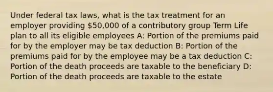 Under federal tax laws, what is the tax treatment for an employer providing 50,000 of a contributory group Term Life plan to all its eligible employees A: Portion of the premiums paid for by the employer may be tax deduction B: Portion of the premiums paid for by the employee may be a tax deduction C: Portion of the death proceeds are taxable to the beneficiary D: Portion of the death proceeds are taxable to the estate