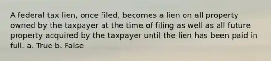 A federal tax lien, once filed, becomes a lien on all property owned by the taxpayer at the time of filing as well as all future property acquired by the taxpayer until the lien has been paid in full. a. True b. False