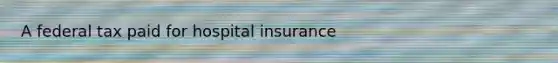 A federal tax paid for hospital insurance