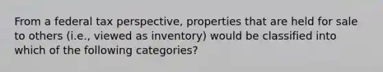 From a federal tax perspective, properties that are held for sale to others (i.e., viewed as inventory) would be classified into which of the following categories?