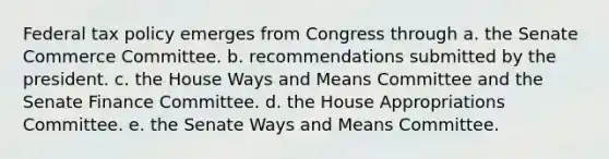 Federal tax policy emerges from Congress through a. the Senate Commerce Committee. b. recommendations submitted by the president. c. the House Ways and Means Committee and the Senate Finance Committee. d. the House Appropriations Committee. e. the Senate Ways and Means Committee.