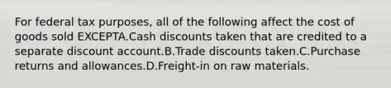 For federal tax purposes, all of the following affect the cost of goods sold EXCEPTA.Cash discounts taken that are credited to a separate discount account.B.Trade discounts taken.C.Purchase returns and allowances.D.Freight-in on raw materials.