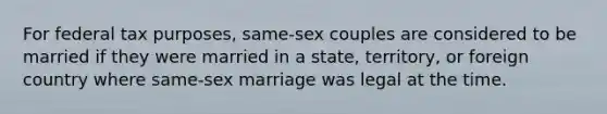 For federal tax purposes, same-sex couples are considered to be married if they were married in a state, territory, or foreign country where same-sex marriage was legal at the time.