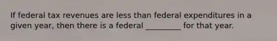 If federal tax revenues are less than federal expenditures in a given year, then there is a federal _________ for that year.