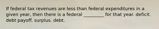 If federal tax revenues are less than federal expenditures in a given year, then there is a federal _________ for that year. deficit. debt payoff. surplus. debt.