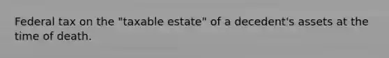 Federal tax on the "taxable estate" of a decedent's assets at the time of death.