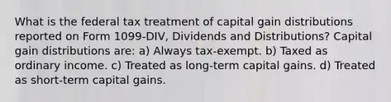 What is the federal tax treatment of capital gain distributions reported on Form 1099-DIV, Dividends and Distributions? Capital gain distributions are: a) Always tax-exempt. b) Taxed as ordinary income. c) Treated as long-term capital gains. d) Treated as short-term capital gains.