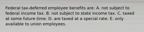 Federal tax-deferred employee benefits are: A. not subject to federal income tax. B. not subject to state income tax. C. taxed at some future time. D. are taxed at a special rate. E. only available to union employees.