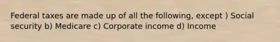 Federal taxes are made up of all the following, except ) Social security b) Medicare c) Corporate income d) Income