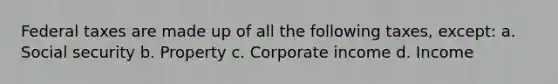 Federal taxes are made up of all the following taxes, except: a. Social security b. Property c. Corporate income d. Income