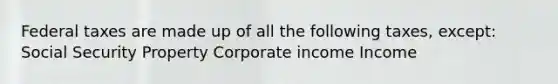 Federal taxes are made up of all the following taxes, except: Social Security Property Corporate income Income