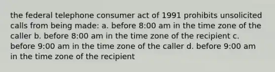 the federal telephone consumer act of 1991 prohibits unsolicited calls from being made: a. before 8:00 am in the time zone of the caller b. before 8:00 am in the time zone of the recipient c. before 9:00 am in the time zone of the caller d. before 9:00 am in the time zone of the recipient