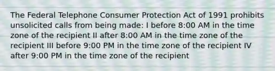 The Federal Telephone Consumer Protection Act of 1991 prohibits unsolicited calls from being made: I before 8:00 AM in the time zone of the recipient II after 8:00 AM in the time zone of the recipient III before 9:00 PM in the time zone of the recipient IV after 9:00 PM in the time zone of the recipient