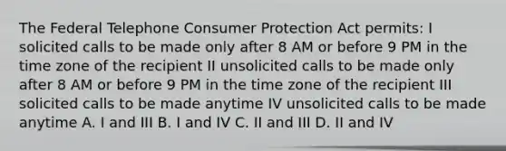 The Federal Telephone Consumer Protection Act permits: I solicited calls to be made only after 8 AM or before 9 PM in the time zone of the recipient II unsolicited calls to be made only after 8 AM or before 9 PM in the time zone of the recipient III solicited calls to be made anytime IV unsolicited calls to be made anytime A. I and III B. I and IV C. II and III D. II and IV