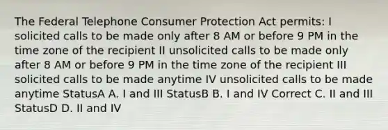 The Federal Telephone Consumer Protection Act permits: I solicited calls to be made only after 8 AM or before 9 PM in the time zone of the recipient II unsolicited calls to be made only after 8 AM or before 9 PM in the time zone of the recipient III solicited calls to be made anytime IV unsolicited calls to be made anytime StatusA A. I and III StatusB B. I and IV Correct C. II and III StatusD D. II and IV