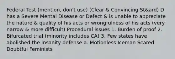 Federal Test (mention, don't use) (Clear & Convincing St&ard) D has a Severe Mental Disease or Defect & is unable to appreciate the nature & quality of his acts or wrongfulness of his acts (very narrow & more difficult) Procedural issues 1. Burden of proof 2. Bifurcated trial (minority includes CA) 3. Few states have abolished the insanity defense a. Motionless Iceman Scared Doubtful Feminists