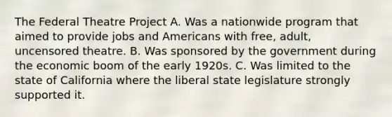 The Federal Theatre Project A. Was a nationwide program that aimed to provide jobs and Americans with free, adult, uncensored theatre. B. Was sponsored by the government during the economic boom of the early 1920s. C. Was limited to the state of California where the liberal state legislature strongly supported it.