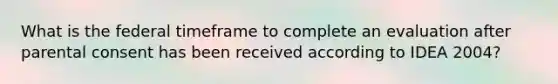 What is the federal timeframe to complete an evaluation after parental consent has been received according to IDEA 2004?