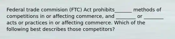 Federal trade commision (FTC) Act prohibits_______ methods of competitions in or affecting commerce, and ________ or ________ acts or practices in or affecting commerce. Which of the following best describes those competitors?