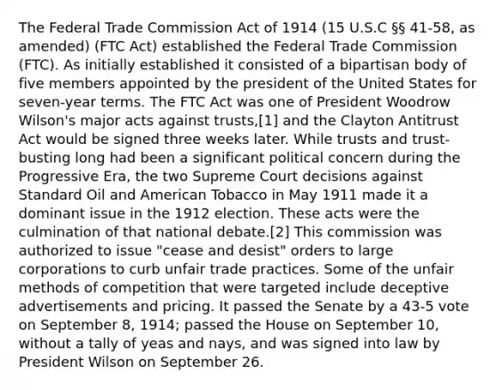 The Federal Trade Commission Act of 1914 (15 U.S.C §§ 41-58, as amended) (FTC Act) established the Federal Trade Commission (FTC). As initially established it consisted of a bipartisan body of five members appointed by the president of the United States for seven-year terms. The FTC Act was one of President Woodrow Wilson's major acts against trusts,[1] and the Clayton Antitrust Act would be signed three weeks later. While trusts and trust-busting long had been a significant political concern during the Progressive Era, the two Supreme Court decisions against Standard Oil and American Tobacco in May 1911 made it a dominant issue in the 1912 election. These acts were the culmination of that national debate.[2] This commission was authorized to issue "cease and desist" orders to large corporations to curb unfair trade practices. Some of the unfair methods of competition that were targeted include deceptive advertisements and pricing. It passed the Senate by a 43-5 vote on September 8, 1914; passed the House on September 10, without a tally of yeas and nays, and was signed into law by President Wilson on September 26.