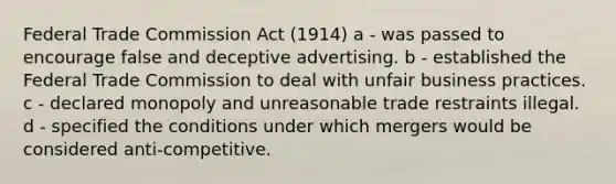 Federal Trade Commission Act (1914) a - was passed to encourage false and deceptive advertising. b - established the Federal Trade Commission to deal with unfair business practices. c - declared monopoly and unreasonable trade restraints illegal. d - specified the conditions under which mergers would be considered anti-competitive.