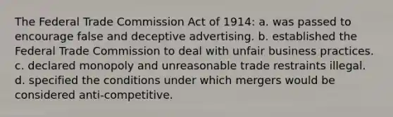 The Federal Trade Commission Act of 1914: a. was passed to encourage false and deceptive advertising. b. established the Federal Trade Commission to deal with unfair business practices. c. declared monopoly and unreasonable trade restraints illegal. d. specified the conditions under which mergers would be considered anti-competitive.