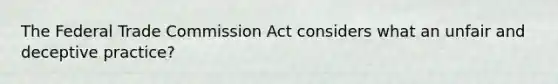 The Federal Trade Commission Act considers what an unfair and deceptive practice?