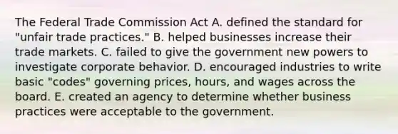 The Federal Trade Commission Act A. defined the standard for "unfair trade practices." B. helped businesses increase their trade markets. C. failed to give the government new powers to investigate corporate behavior. D. encouraged industries to write basic "codes" governing prices, hours, and wages across the board. E. created an agency to determine whether business practices were acceptable to the government.