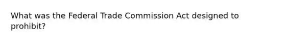 What was the Federal Trade Commission Act designed to prohibit?