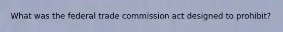 What was the federal trade commission act designed to prohibit?