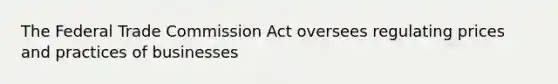 The Federal Trade Commission Act oversees regulating prices and practices of businesses