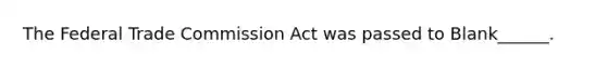 The Federal Trade Commission Act was passed to Blank______.