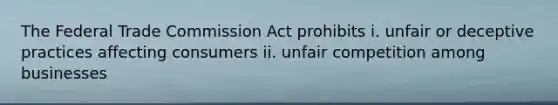 The Federal Trade Commission Act prohibits i. unfair or deceptive practices affecting consumers ii. unfair competition among businesses