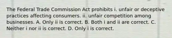 The Federal Trade Commission Act prohibits i. unfair or deceptive practices affecting consumers. ii. unfair competition among businesses. A. Only ii is correct. B. Both i and ii are correct. C. Neither i nor ii is correct. D. Only i is correct.