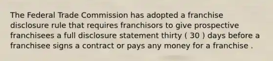 The Federal Trade Commission has adopted a franchise disclosure rule that requires franchisors to give prospective franchisees a full disclosure statement thirty ( 30 ) days before a franchisee signs a contract or pays any money for a franchise .