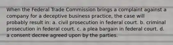 When the Federal Trade Commission brings a complaint against a company for a deceptive business practice, the case will probably result in: a. civil prosecution in federal court. b. criminal prosecution in federal court. c. a plea bargain in federal court. d. a consent decree agreed upon by the parties.