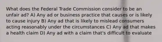 What does the Federal Trade Commission consider to be an unfair ad? A) Any ad or business practice that causes or is likely to cause injury B) Any ad that is likely to mislead consumers acting reasonably under the circumstances C) Any ad that makes a health claim D) Any ad with a claim that's difficult to evaluate