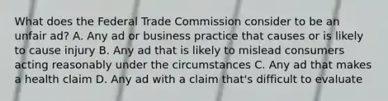 What does the Federal Trade Commission consider to be an unfair ad? A. Any ad or business practice that causes or is likely to cause injury B. Any ad that is likely to mislead consumers acting reasonably under the circumstances C. Any ad that makes a health claim D. Any ad with a claim that's difficult to evaluate