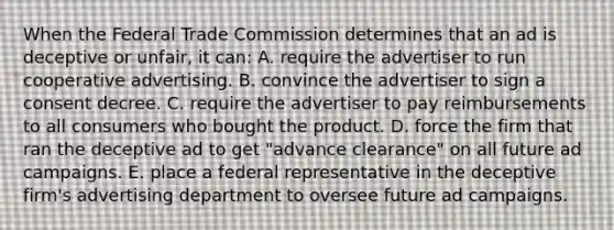 When the Federal Trade Commission determines that an ad is deceptive or unfair, it can: A. require the advertiser to run cooperative advertising. B. convince the advertiser to sign a consent decree. C. require the advertiser to pay reimbursements to all consumers who bought the product. D. force the firm that ran the deceptive ad to get "advance clearance" on all future ad campaigns. E. place a federal representative in the deceptive firm's advertising department to oversee future ad campaigns.