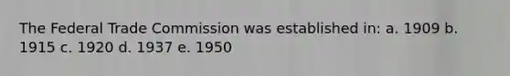 The Federal Trade Commission was established in: a. 1909 b. 1915 c. 1920 d. 1937 e. 1950