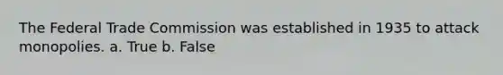 The Federal Trade Commission was established in 1935 to attack monopolies. a. True b. False