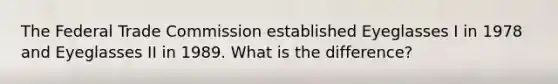 The Federal Trade Commission established Eyeglasses I in 1978 and Eyeglasses II in 1989. What is the difference?