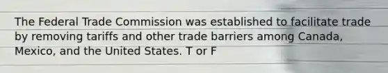 The Federal Trade Commission was established to facilitate trade by removing tariffs and other trade barriers among Canada, Mexico, and the United States. T or F