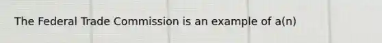 The Federal Trade Commission is an example of a(n)