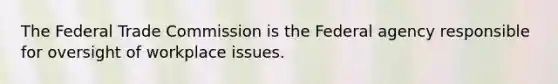 The Federal Trade Commission is the Federal agency responsible for oversight of workplace issues.