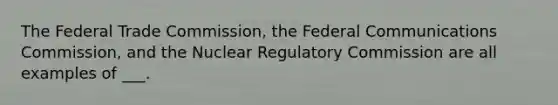 The Federal Trade Commission, the Federal Communications Commission, and the Nuclear Regulatory Commission are all examples of ___.