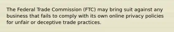 The Federal Trade Commission (FTC) may bring suit against any business that fails to comply with its own online privacy policies for unfair or deceptive trade practices.